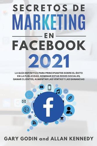 SECRETOS DE MARKETING EN FACEBOOK 2021 La guia definitiva para principiantes sobre el exito en la publicidad, dominar estas redes sociales, ganar clientes, aumentar las ventas y las ganancias