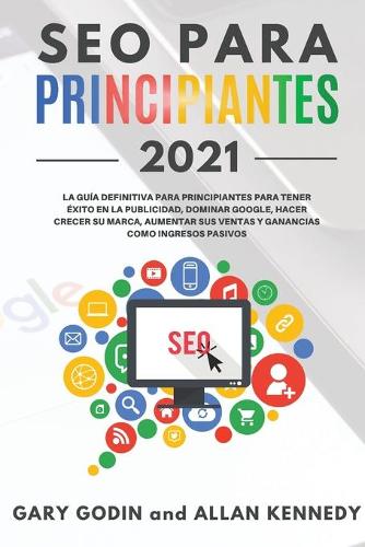 SEO PARA PRINCIPIANTES 2021 La guia definitiva para principiantes para tener exito en la publicidad, dominar Google, hacer crecer su marca, aumentar sus ventas y ganancias como ingresos pasivos