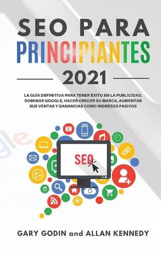 SEO PARA PRINCIPIANTES 2021 La guia definitiva para principiantes para tener exito en la publicidad, dominar Google, hacer crecer su marca, aumentar sus ventas y ganancias como ingresos pasivos