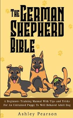 The German Shepherd Bible - A Beginners Training Manual With Tips and Tricks For An Untrained Puppy To Well Behaved Adult Dog