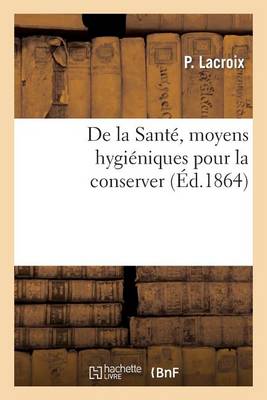 de la Santï¿½, Moyens Hygiï¿½niques Pour La Conserver. Suivi d'Un Exposï¿½ Complet Des Dangers