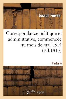 Correspondance Politique Et Administrative, Commencï¿½e Au Mois de Mai 1814. 4e Partie