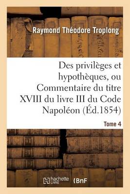 Des Privil ges Et Hypoth ques, Ou Commentaire Du Titre XVIII Du Livre III Du Code Napol on. Tome 4