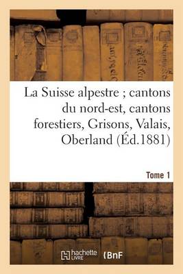La Suisse Alpestre, Cantons Nord-Est, Cantons Forestiers, Grisons, Valais, Oberland Bernois Tome 1