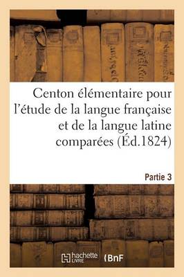 Centon ï¿½lï¿½mentaire Pour l'ï¿½tude de la Langue Franï¿½aise Et de la Langue Latine Comparï¿½es. Partie 3