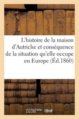 Histoire de la Maison d'Autriche Et Consï¿½quence de la Situation Qu'elle Occupe En Europe