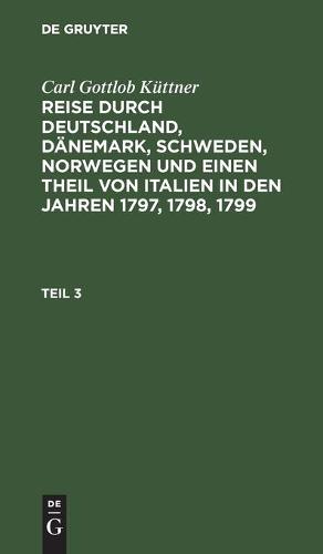 Carl Gottlob Küttner: Reise Durch Deutschland, Dänemark, Schweden, Norwegen Und Einen Theil Von Italien in Den Jahren 1797, 1798, 1799. Teil 3