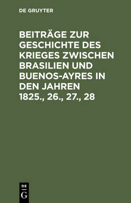 Beiträge Zur Geschichte Des Krieges Zwischen Brasilien Und Buenos-Ayres in Den Jahren 1825., 26., 27., 28