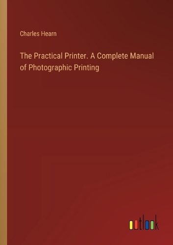 The Practical Printer. A Complete Manual of Photographic Printing