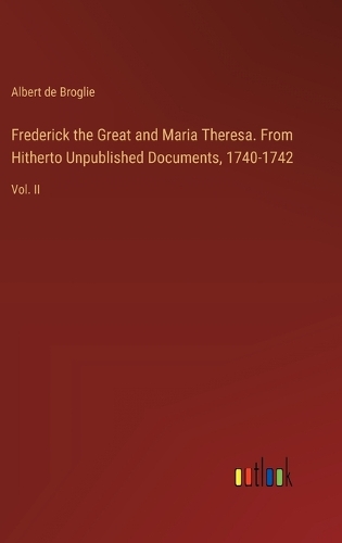 Frederick the Great and Maria Theresa. From Hitherto Unpublished Documents, 1740-1742