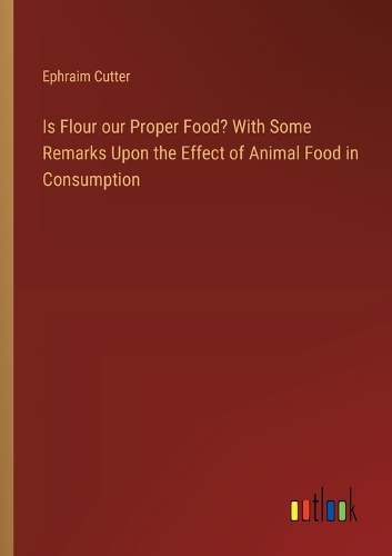 Is Flour our Proper Food? With Some Remarks Upon the Effect of Animal Food in Consumption
