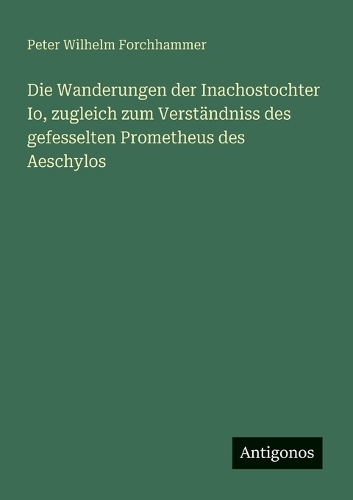 Die Wanderungen der Inachostochter Io, zugleich zum Verständniss des gefesselten Prometheus des Aeschylos