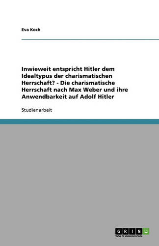 Inwieweit Entspricht Hitler Dem Idealtypus Der Charismatischen Herrschaft? - Die Charismatische Herrschaft Nach Max Weber Und Ihre Anwendbarkeit Auf Adolf Hitler