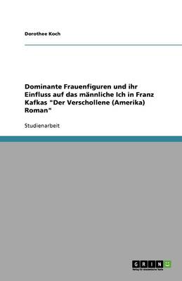 Dominante Frauenfiguren Und Ihr Einfluss Auf Das Mannliche Ich in Franz Kafkas "Der Verschollene (Amerika) Roman"