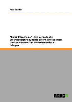 Liebe Dorothea... - Ein Versuch, Die Erkenntnislehre Buddhas Einem in Westlichem Denken Verankerten Menschen Nahe Zu Bringen