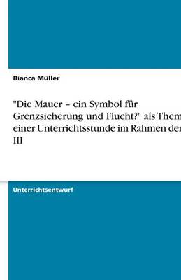 Die Mauer - Ein Symbol F r Grenzsicherung Und Flucht? ALS Thema Einer Unterrichtsstunde Im Rahmen Der Sps III