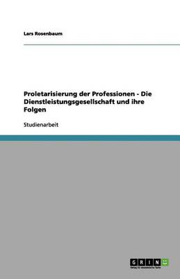 Proletarisierung Der Professionen - Die Dienstleistungsgesellschaft Und Ihre Folgen