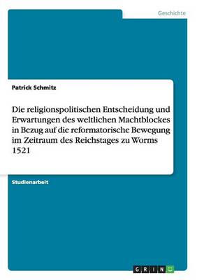 Die Religionspolitischen Entscheidung Und Erwartungen Des Weltlichen Machtblockes in Bezug Auf Die Reformatorische Bewegung Im Zeitraum Des Reichstages Zu Worms 1521