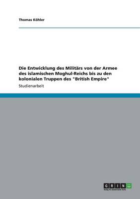 Die Entwicklung Des Milit rs Von Der Armee Des Islamischen Moghul-Reichs Bis Zu Den Kolonialen Truppen Des British Empire