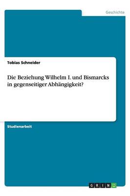Die Beziehung Wilhelm I. Und Bismarcks in Gegenseitiger Abh ngigkeit?