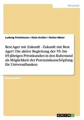 Best Ager Mit Zukunft - Zukunft Mit Best Ager! Potenzialausschoepfung Fur Universalbanken Durch Aktive Betreuung Der 55- Bis 65-Jahrigen Privatkunden