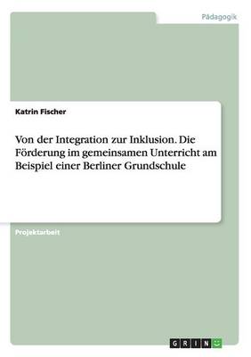 Von Der Integration Zur Inklusion. Die F rderung Im Gemeinsamen Unterricht Am Beispiel Einer Berliner Grundschule
