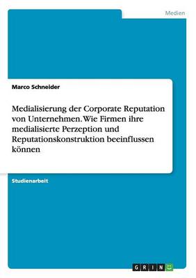 Medialisierung Der Corporate Reputation Von Unternehmen. Wie Firmen Ihre Medialisierte Perzeption Und Reputationskonstruktion Beeinflussen Konnen