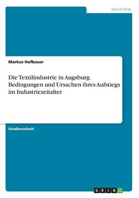 Die Textilindustrie in Augsburg. Bedingungen Und Ursachen Ihres Aufstiegs Im Industriezeitalter