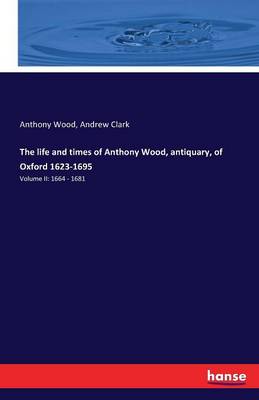 The Life and Times of Anthony Wood, Antiquary, of Oxford 1623-1695