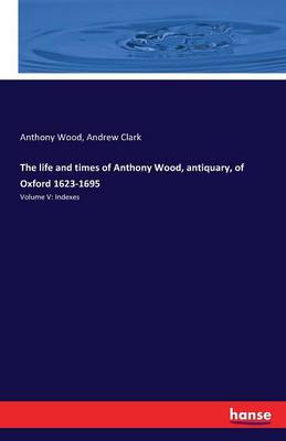 The Life and Times of Anthony Wood, Antiquary, of Oxford 1623-1695