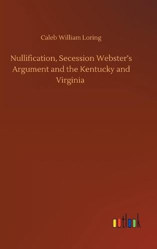 Nullification, Secession Webster's Argument and the Kentucky and Virginia