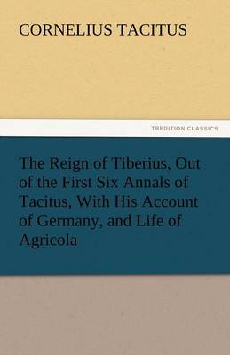 The Reign of Tiberius, Out of the First Six Annals of Tacitus, With His Account of Germany, and Life of Agricola