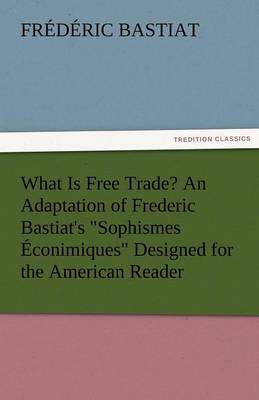 What Is Free Trade? an Adaptation of Frederic Bastiat's Sophismes Econimiques Designed for the American Reader