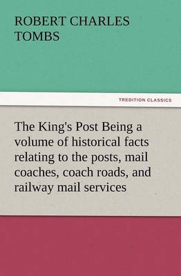 The King's Post Being a Volume of Historical Facts Relating to the Posts, Mail Coaches, Coach Roads, and Railway Mail Services of and Connected with T