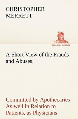 A Short View of the Frauds and Abuses Committed by Apothecaries As well in Relation to Patients, as Physicians