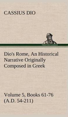 Dio's Rome, Volume 5, Books 61-76 (A.D. 54-211) An Historical Narrative Originally Composed in Greek During The Reigns of Septimius Severus, Geta and Caracalla, Macrinus, Elagabalus and Alexander Severus