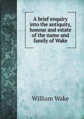 A brief enquiry into the antiquity, honour and estate of the name and family of Wake