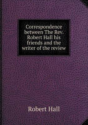 Correspondence between The Rev. Robert Hall his friends and the writer of the review
