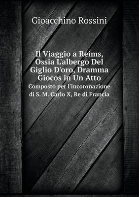 Il Viaggio a Reims, Ossia L'albergo Del Giglio D'oro, Dramma Giocos in Un Atto Composto per l'incoronazione di S. M. Carlo X, Re di Francia