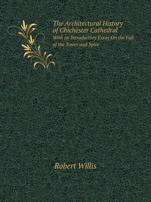 The Architectural History of Chichester Cathedral With an Introductory Essay On the Fall of the Tower and Spire
