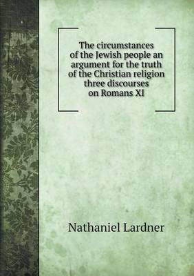 The circumstances of the Jewish people an argument for the truth of the Christian religion three discourses on Romans XI
