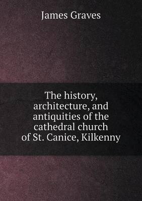 The history, architecture, and antiquities of the cathedral church of St. Canice, Kilkenny