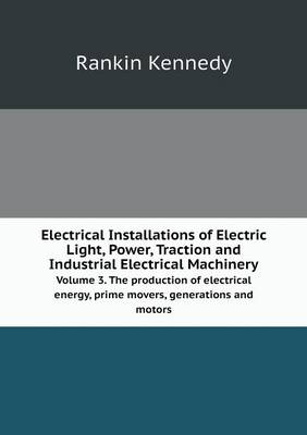 Electrical Installations of Electric Light, Power, Traction and Industrial Electrical Machinery Volume 3. The production of electrical energy, prime movers, generations and motors