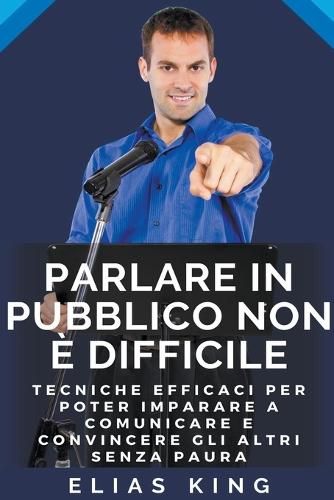 Parlare In Pubblico Non E Difficile Tecniche Efficaci Per Poter Imparare A Comunicare E Convincere Gli Altri Senza Paura