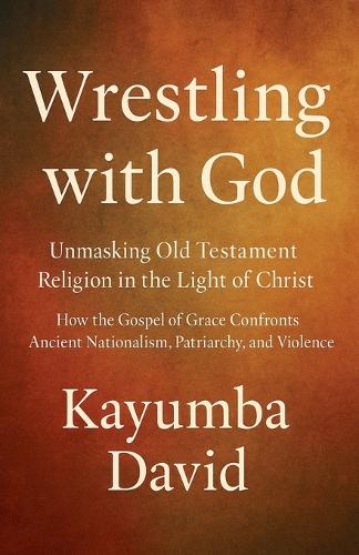 Wrestling with God Unmasking Old Testament Religion in the Light of Christ How the Gospel of Grace Confronts Ancient Nationalism, Patriarchy, and Violence