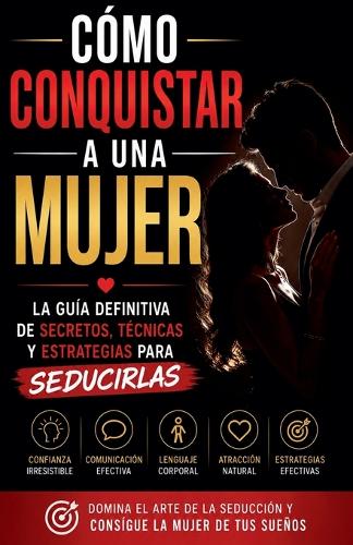 Cómo Conquistar a una Mujer - La Guía Definitiva De Secretos, Técnicas Y Estrategias Para Seducirlas