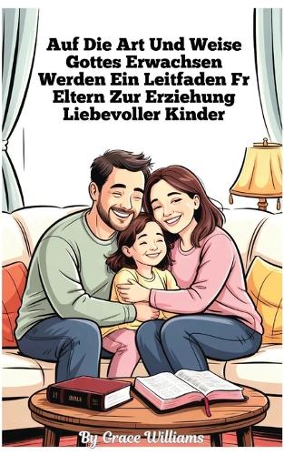 Aufwachsen nach Gottes Willen Ein Leitfaden für Eltern zur Erziehung liebevoller Kinder