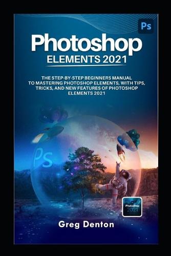 Photoshop Elements 2021 the Step by Step Beginners Manual to Mastering Photoshop Elements, with Tips, Tricks, and New Features of Photoshop Elements 2021