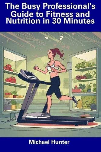 The Busy Professional's Guide to Fitness and Nutrition in 30 Minutes